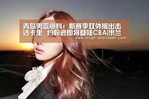 青岛男篮爆料:新赛季双外援出击 达卡里-约翰逊即将登陆CBA|米兰体育(图1) 米兰赛事